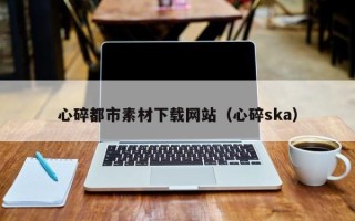晋城心碎都市素材下载网站（心碎ska）